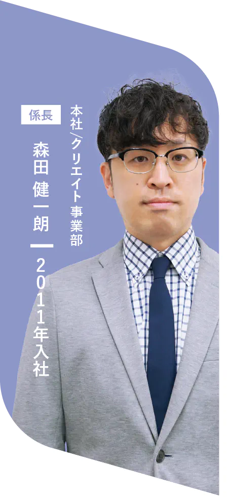 本社/クリエイト事業部 係長 森田 健一朗 2011年入社